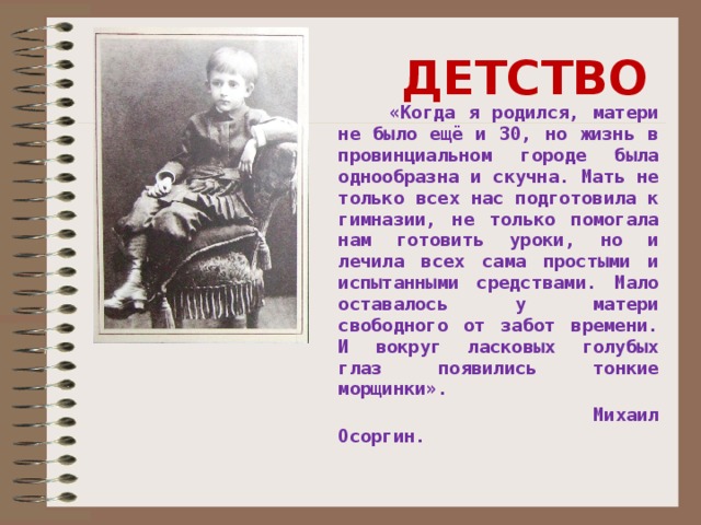 ДЕТСТВО  «Когда я родился, матери не было ещё и 30, но жизнь в провинциальном городе была однообразна и скучна. Мать не только всех нас подготовила к гимназии, не только помогала нам готовить уроки, но и лечила всех сама простыми и испытанными средствами. Мало оставалось у матери свободного от забот времени. И вокруг ласковых голубых глаз появились тонкие морщинки».  Михаил Осоргин.  