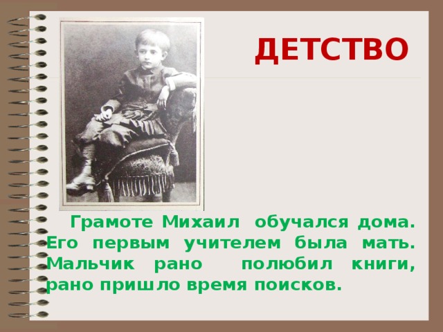 ДЕТСТВО   Грамоте Михаил обучался дома. Его первым учителем была мать. Мальчик рано полюбил книги, рано пришло время поисков. 