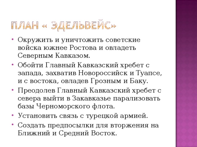 Окружить и уничтожить советские войска южнее Ростова и овладеть Северным Кавказом. Обойти Главный Кавказский хребет с запада, захватив Новороссийск и Туапсе, и с востока, овладев Грозным и Баку. Преодолев Главный Кавказский хребет с севера выйти в Закавказье парализовать базы Черноморского флота. Установить связь с турецкой армией. Создать предпосылки для вторжения на Ближний и Средний Восток. 
