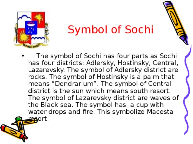  Symbol of Sochi  The symbol of Sochi has four parts as Sochi has four districts: Adlersky, Hostinsky, Central, Lazarevsky. The symbol of Adlersky district are rocks. The symbol of Hostinsky is a palm that means “Dendrarium”. The symbol of Central district is the sun which means south resort. The symbol of Lazarevsky district are waves of the Black sea. The symbol has a cup with water drops and fire. This symbolize Macesta resort. 