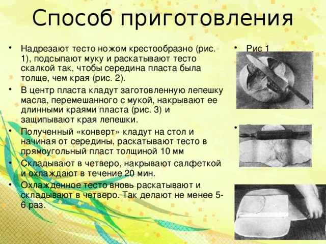 Способ приготовления Надрезают тесто ножом крестообразно (рис. 1), подсыпают муку и раскатывают тесто скалкой так, чтобы середина пласта была толще, чем края (рис. 2). В центр пласта кладут заготовленную лепешку масла, перемешанного с мукой, накрывают ее длинными краями пласта (рис. 3) и защипывают края лепешки. Полученный «конверт» кладут на стол и начиная от середины, раскатывают тесто в прямоугольный пласт толщиной 10 мм Складывают в четверо, накрывают салфеткой и охлаждают в течение 20 мин. Охлажденное тесто вновь раскатывают и складывают в четверо. Так делают не менее 5-6 раз.  Рис 1      Рис 2     Рис 3  