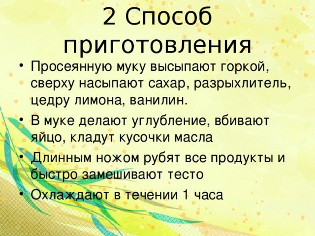 2 Способ приготовления Просеянную муку высыпают горкой, сверху насыпают сахар, разрыхлитель, цедру лимона, ванилин. В муке делают углубление, вбивают яйцо, кладут кусочки масла Длинным ножом рубят все продукты и быстро замешивают тесто Охлаждают в течении 1 часа  