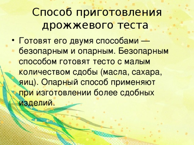 Способ приготовления дрожжевого теста Готовят его двумя способами — безопарным и опарным. Безопарным способом готовят тесто с малым количеством сдобы (масла, сахара, яиц). Опарный способ применяют при изготовлении более сдобных изделий.  