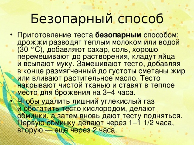 Безопарный способ Приготовление теста безопарным способом: дрожжи разводят теплым молоком или водой (30 °С), добавляют сахар, соль, хорошо перемешивают до растворения, кладут яйца и всыпают муку. Замешивают тесто, добавляя в конце размягченный до густоты сметаны жир или вливают растительное масло. Тесто накрывают чистой тканью и ставят в теплое место для брожения на 3–4 часа. Чтобы удалить лишний углекислый газ и обогатить тесто кислородом, делают обминки, а затем вновь дают тесту подняться. Первую обминку делают через 1–1 1/2 часа, вторую — еще через 2 часа.  