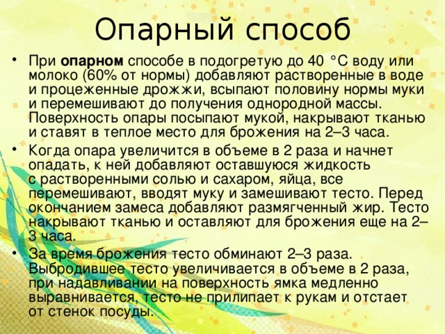 Опарный способ При опарном способе в подогретую до 40 °С воду или молоко (60% от нормы) добавляют растворенные в воде и процеженные дрожжи, всыпают половину нормы муки и перемешивают до получения однородной массы. Поверхность опары посыпают мукой, накрывают тканью и ставят в теплое место для брожения на 2–3 часа. Когда опара увеличится в объеме в 2 раза и начнет опадать, к ней добавляют оставшуюся жидкость с растворенными солью и сахаром, яйца, все перемешивают, вводят муку и замешивают тесто. Перед окончанием замеса добавляют размягченный жир. Тесто накрывают тканью и оставляют для брожения еще на 2–3 часа. За время брожения тесто обминают 2–3 раза. Выбродившее тесто увеличивается в объеме в 2 раза, при надавливании на поверхность ямка медленно выравнивается, тесто не прилипает к рукам и отстает от стенок посуды.  