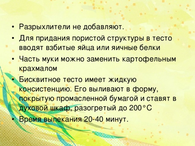 Разрыхлители не добавляют. Для придания пористой структуры в тесто вводят взбитые яйца или яичные белки Часть муки можно заменить картофельным крахмалом Бисквитное тесто имеет жидкую консистенцию. Его выливают в форму, покрытую промасленной бумагой и ставят в духовой шкаф, разогретый до 200 ° С Время выпекания 20-40 минут.   