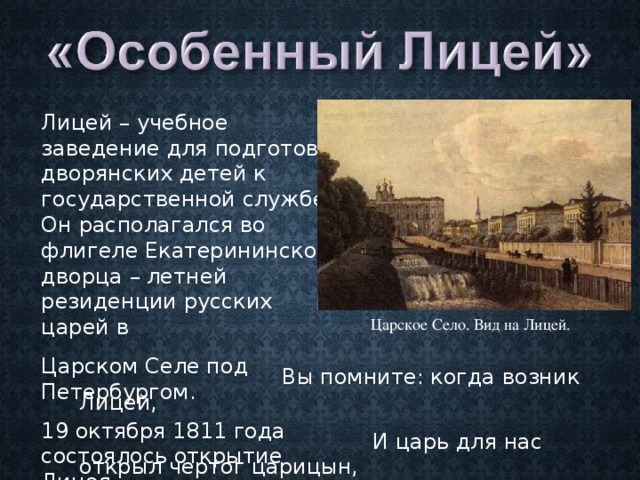 Лицей – учебное заведение для подготовки дворянских детей к государственной службе. Он располагался во флигеле Екатерининского дворца – летней резиденции русских царей в Царском Селе под Петербургом. 19 октября 1811 года состоялось открытие Лицея.  Царское Село. Вид на Лицей.  Вы помните: когда возник Лицей,  И царь для нас открыл чертог царицын,  И мы пришли… («19 октября») 