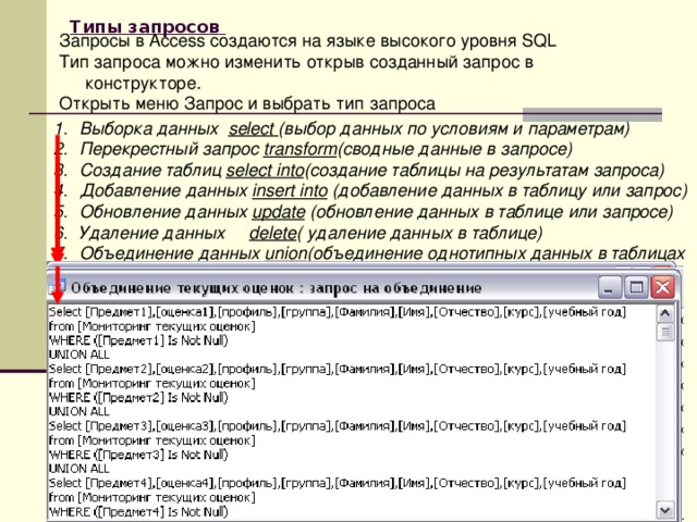       Типы запросов  Запросы в Access создаются на языке высокого уровня SQL Тип запроса можно изменить открыв созданный запрос в конструкторе. Открыть меню Запрос и выбрать тип запроса Выборка данных select (выбор данных по условиям и параметрам) Перекрестный запрос transform (сводные данные в запросе) Создание таблиц select into (создание таблицы на результатам запроса) Добавление данных insert into (добавление данных в таблицу или запрос) Обновление данных update (обновление данных в таблице или запросе) Удаление данных delete ( удаление данных в таблице) Объединение данных union (объединение однотипных данных в таблицах  