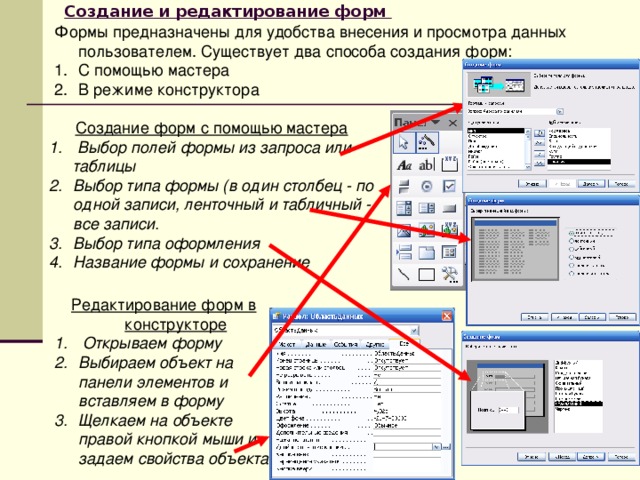 Создание и редактирование форм       Формы предназначены для удобства внесения и просмотра данных пользователем. Существует два способа создания форм: С помощью мастера В режиме конструктора Создание форм с помощью мастера  Выбор полей формы из запроса или таблицы Выбор типа формы (в один столбец - по одной записи, ленточный и табличный - все записи. Выбор типа оформления Название формы и сохранение  Редактирование форм в конструкторе  Открываем форму Выбираем объект на панели элементов и вставляем в форму Щелкаем на объекте правой кнопкой мыши и задаем свойства объекта 