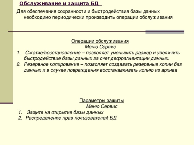 Обслуживание и защита БД  Для обеспечения сохранности и быстродействия базы данных необходимо периодически производить операции обслуживания Операции обслуживания Меню Сервис  Сжатие/восстановление – позволяет уменьшить размер и увеличить быстродействие базы данных за счет дефрагментации данных. Резервное копирование – позволяет создавать резервные копии баз данных и в случае повреждения восстанавливать копию из архива  Параметры защиты Меню Сервис  Защите на открытие базы данных Распределение прав пользователей БД 