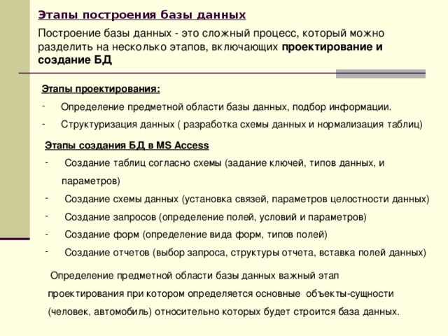 Этапы построения базы данных  Построение базы данных - это сложный процесс, который можно разделить на несколько этапов, включающих проектирование и создание БД Этапы проектирования:  Определение предметной области базы данных, подбор информации.  Структуризация данных ( разработка схемы данных и нормализация таблиц) Этапы создания БД в MS Access  Создание таблиц согласно схемы (задание ключей, типов данных, и параметров)  Создание схемы данных (установка связей, параметров целостности данных)  Создание запросов (определение полей, условий и параметров)  Создание форм (определение вида форм, типов полей)  Создание отчетов (выбор запроса, структуры отчета, вставка полей данных)  Определение предметной области базы данных важный этап проектирования при котором определяется основные объекты-сущности (человек, автомобиль) относительно которых будет строится база данных. 