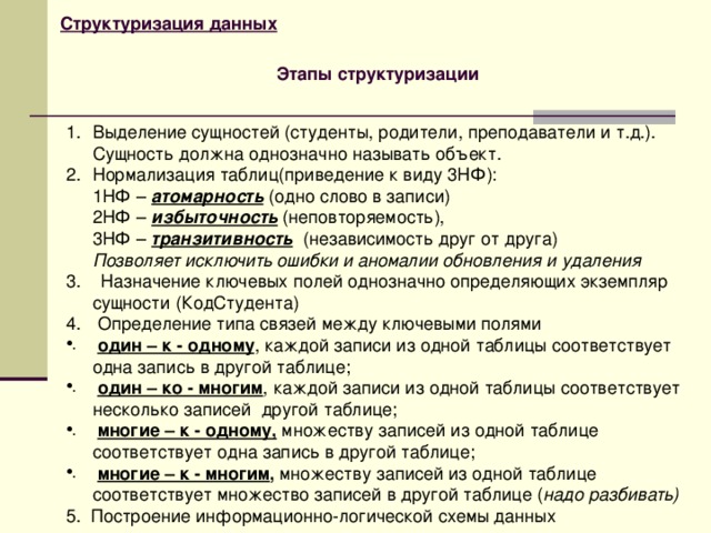Структуризация данных Этапы структуризации Выделение сущностей (студенты, родители, преподаватели и т.д.). Сущность должна однозначно называть объект. Нормализация таблиц(приведение к виду 3НФ):  1НФ – атомарность (одно слово в записи)  2НФ – избыточность (неповторяемость),  3НФ – транзитивность (независимость друг от друга)  Позволяет исключить ошибки и аномалии обновления и удаления 3. Назначение ключевых полей однозначно определяющих экземпляр сущности (КодСтудента) 4.  Определение типа связей между ключевыми полями  один – к - одному , каждой записи из одной таблицы соответствует одна запись в другой таблице;  один – ко - многим , каждой записи из одной таблицы соответствует несколько записей другой таблице;  многие – к - одному, множеству записей из одной таблице соответствует одна запись в другой таблице;  многие – к - многим , множеству записей из одной таблице соответствует множество записей в другой таблице ( надо разбивать) 5. Построение информационно-логической схемы данных  
