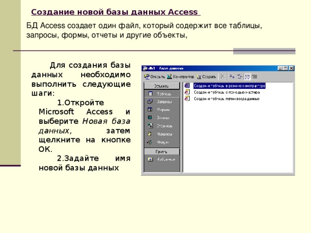 Создание новой базы данных Access  БД Access создает один файл, который содержит все таблицы, запросы, формы, отчеты и другие объекты,  Для создания базы данных необходимо выполнить следующие шаги: Откройте Microsoft Access  и выберите Новая база данных, затем щелкните на кнопке ОК. Задайте имя новой базы данных  