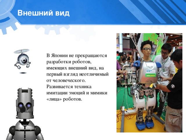 Внешний вид В Японии не прекращаются разработки роботов, имеющих внешний вид, на первый взгляд неотличимый от человеческого. Развивается техника имитации эмоций и мимики «лица» роботов. 