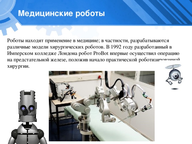 Медицинские роботы Роботы находят применение в медицине; в частности, разрабатываются различные модели хирургических роботов. В 1992 году разработанный в Имперском колледже Лондона робот ProBot впервые осуществил операцию на предстательной железе, положив начало практической роботизированной хирургии. 