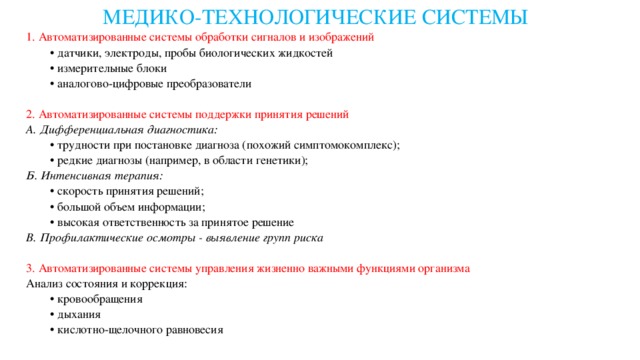 МЕДИКО-ТЕХНОЛОГИЧЕСКИЕ СИСТЕМЫ 1. Автоматизированные системы обработки сигналов и изображений • датчики, электроды, пробы биологических жидкостей • измерительные блоки • аналогово-цифровые преобразователи 2. Автоматизированные системы поддержки принятия решений А. Дифференциальная диагностика: • трудности при постановке диагноза (похожий симптомокомплекс); • редкие диагнозы (например, в области генетики); Б. Интенсивная терапия: • скорость принятия решений; • большой объем информации; • высокая ответственность за принятое решение В. Профилактические осмотры - выявление групп риска 3. Автоматизированные системы управления жизненно важными функциями организма Анализ состояния и коррекция: • кровообращения • дыхания • кислотно-щелочного равновесия 