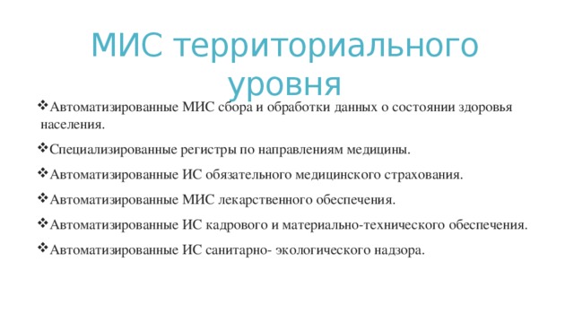 МИС территориального уровня Автоматизированные МИС сбора и обработки данных о состоянии здоровья населения. Специализированные регистры по направлениям медицины. Автоматизированные ИС обязательного медицинского страхования. Автоматизированные МИС лекарственного обеспечения. Автоматизированные ИС кадрового и материально-технического обеспечения. Автоматизированные ИС санитарно- экологического надзора. 