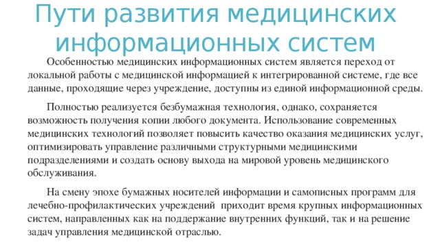 Пути развития медицинских информационных систем Особенностью медицинских информационных систем является переход от локальной работы с медицинской информацией к интегрированной системе, где все данные, проходящие через учреждение, доступны из единой информационной среды.  Полностью реализуется безбумажная технология, однако, сохраняется возможность получения копии любого документа. Использование современных медицинских технологий позволяет повысить качество оказания медицинских услуг, оптимизировать управление различными структурными медицинскими подразделениями и создать основу выхода на мировой уровень медицинского обслуживания. На смену эпохе бумажных носителей информации и самописных программ для лечебно-профилактических учреждений  приходит время крупных информационных систем, направленных как на поддержание внутренних функций, так и на решение задач управления медицинской отраслью.   