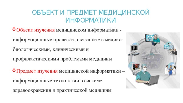 ОБЪЕКТ И ПРЕДМЕТ МЕДИЦИНСКОЙ  ИНФОРМАТИКИ   Объект изучения медицинском информатики - информационные процессы, связанные с медико-биологическими, клиническими и  профилактическими проблемами медицины Предмет изучения медицинской информатики – информационные технологии в системе здравоохранения и практической медицины 