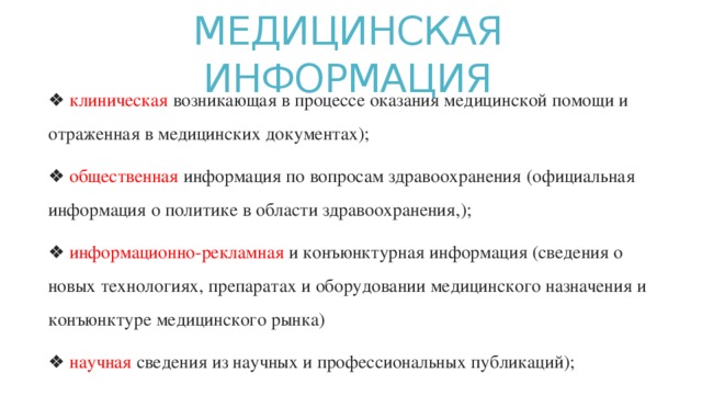 МЕДИЦИНСКАЯ ИНФОРМАЦИЯ   ❖ клиническая возникающая в процессе оказания медицинской помощи и отраженная в медицинских документах); ❖ общественная информация по вопросам здравоохранения (официальная информация о политике в области здравоохранения,); ❖ информационно-рекламная и конъюнктурная информация (сведения о новых технологиях, препаратах и оборудовании медицинского назначения и конъюнктуре медицинского рынка) ❖ научная сведения из научных и профессиональных публикаций); 
