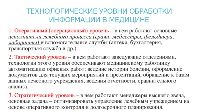 ТЕХНОЛОГИЧЕСКИЕ УРОВНИ ОБРАБОТКИ ИНФОРМАЦИИ В МЕДИЦИНЕ   1. Оперативный (операционный) уровень – в нем работают основные исполнители лечебного процесса (врачи, медсестры, фельдшера, лаборанты) и вспомогательные службы (аптека, бухгалтерия, транспортная служба и др.). 2. Тактический уровень – в нем работают заведующие отделениями, технологии этого уровня обеспечивают медицинскому работнику автоматизацию офисных работ: ведение истории болезни, оформление документов для текущих мероприятий и презентаций, обращение к базам данных лечебного учреждения, ведения отчетности, сравнительного анализа. 3. Стратегический уровень – в нем работают менеджеры высшего звена, основная задача – оптимизировать управление лечебным учреждением на основе оперативного контроля и долгосрочного планирования. 