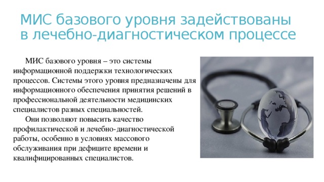 МИС базового уровня задействованы в лечебно-диагностическом процессе МИС базового уровня – это системы информационной поддержки технологических процессов. Системы этого уровня предназначены для информационного обеспечения принятия решений в профессиональной деятельности медицинских специалистов разных специальностей. Они позволяют повысить качество профилактической и лечебно-диагностической работы, особенно в условиях массового обслуживания при дефиците времени и квалифицированных специалистов. 