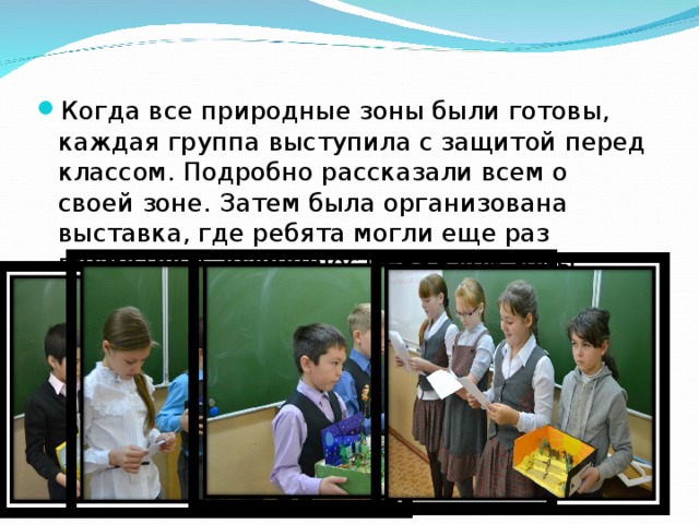                    Защита Когда все природные зоны были готовы, каждая группа выступила с защитой перед классом. Подробно рассказали всем о своей зоне. Затем была организована выставка, где ребята могли еще раз посмотреть особенности каждой зоны.  