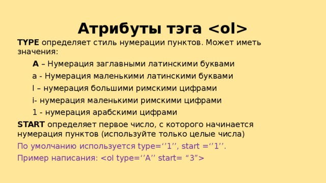 Атрибуты тэга  TYPE определяет стиль нумерации пунктов. Может иметь значения:   А – Нумерация заглавными латинскими буквами  а - Нумерация маленькими латинскими буквами  I – нумерация большими римскими цифрами  i- нумерация маленькими римскими цифрами  1 - нумерация арабскими цифрами START определяет первое число, с которого начинается нумерация пунктов (используйте только целые числа) По умолчанию используется type=‘’1’’, start =‘’1’’. Пример написания:  