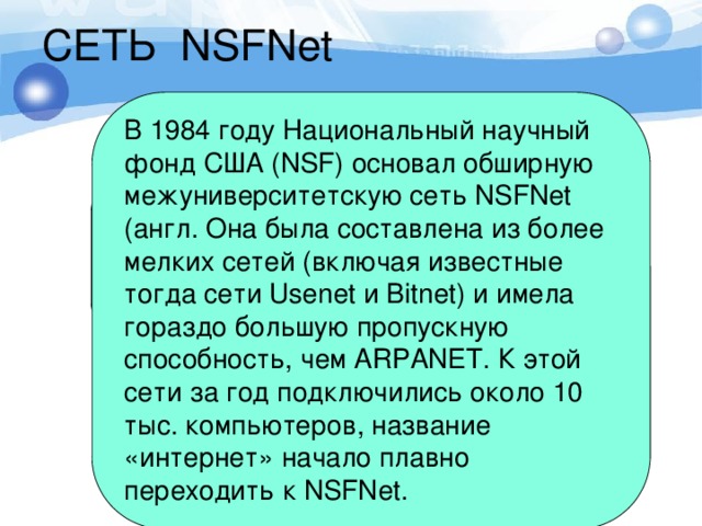 СЕТЬ NSFNet В 1984 году Национальный научный фонд США (NSF) основал обширную межуниверситетскую сеть NSFNet (англ. Она была составлена из более мелких сетей (включая известные тогда сети Usenet и Bitnet) и имела гораздо большую пропускную способность, чем ARPANET. К этой сети за год подключились около 10 тыс. компьютеров, название «интернет» начало плавно переходить к NSFNet. В 1984 году была разработана система доменных имён (англ. Domain Name System, DNS). 
