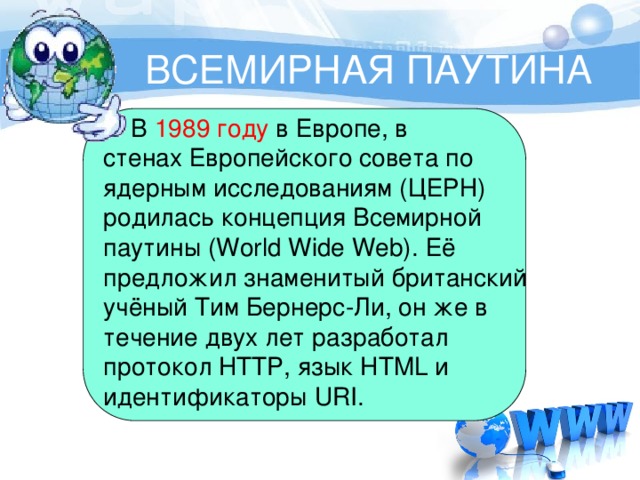 ВСЕМИРНАЯ ПАУТИНА  В  1989 году  в Европе, в стенах Европейского совета по ядерным исследованиям (ЦЕРН) родилась концепция Всемирной паутины (World Wide Web). Её предложил знаменитый британский учёный Тим Бернерс-Ли, он же в течение двух лет разработал протокол HTTP, язык HTML и идентификаторы URI. 