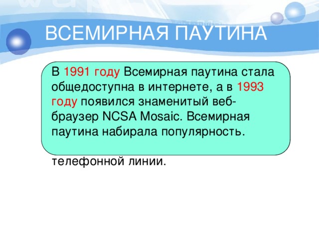 ВСЕМИРНАЯ ПАУТИНА В  1990 году  сеть ARPANET прекратила своё существование, полностью проиграв конкуренцию NSFNet. В том же году было зафиксировано первое подключение к интернету по телефонной линии. В  1991 году  Всемирная паутина стала общедоступна в интернете, а в  1993 году  появился знаменитый веб-браузер NCSA Mosaic. Всемирная паутина набирала популярность. 