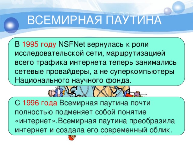 ВСЕМИРНАЯ ПАУТИНА В  1995 году  NSFNet вернулась к роли исследовательской сети, маршрутизацией  всего трафика интернета теперь занимались сетевые провайдеры, а не суперкомпьютеры  Национального научного фонда. С  1996 года Всемирная паутина почти полностью подменяет собой понятие «интернет».Всемирная паутина преобразила интернет и создала его современный облик.   