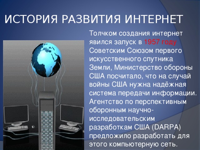 ИСТОРИЯ РАЗВИТИЯ ИНТЕРНЕТ Толчком создания интернет явился запуск в 1957 году Советским Союзом первого искусственного спутника Земли, Министерство обороны США посчитало, что на случай войны США нужна надёжная система передачи информации. Агентство по перспективным оборонным научно-исследовательским разработкам США (DARPA) предложило разработать для этого компьютерную сеть. 