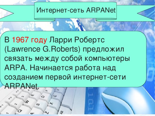 Интернет-сеть ARPANet В 1967 году Ларри Робертс (Lawrence G.Roberts) предложил связать между собой компьютеры ARPA. Начинается работа над созданием первой интернет-сети ARPANet.  
