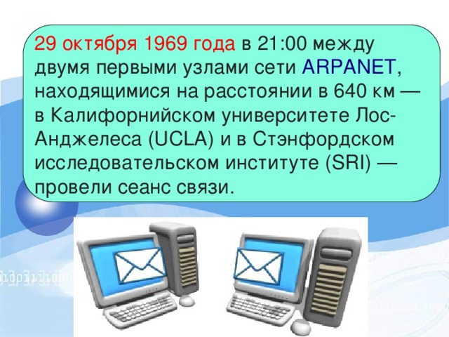 29 октября 1969 года  в 21:00 между двумя первыми узлами сети  ARPANET , находящимися на расстоянии в 640 км — в Калифорнийском университете Лос-Анджелеса (UCLA) и в Стэнфордском исследовательском институте (SRI) — провели сеанс связи. 