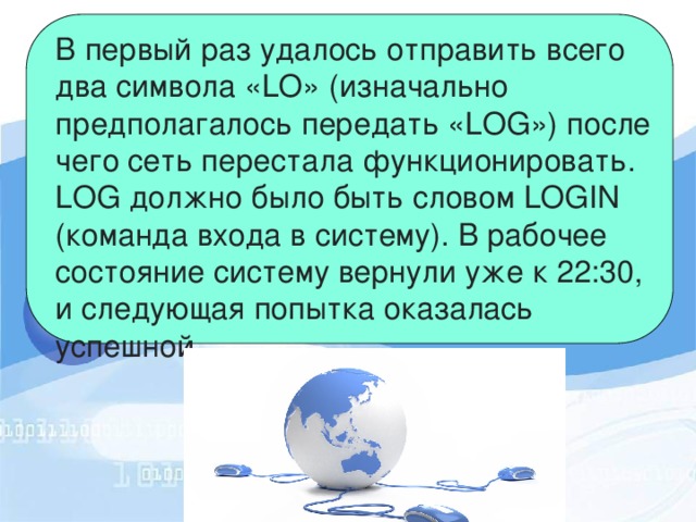 В первый раз удалось отправить всего два символа «LO» (изначально предполагалось передать «LOG») после чего сеть перестала функционировать. LOG должно было быть словом LOGIN (команда входа в систему). В рабочее состояние систему вернули уже к 22:30, и следующая попытка оказалась успешной. 