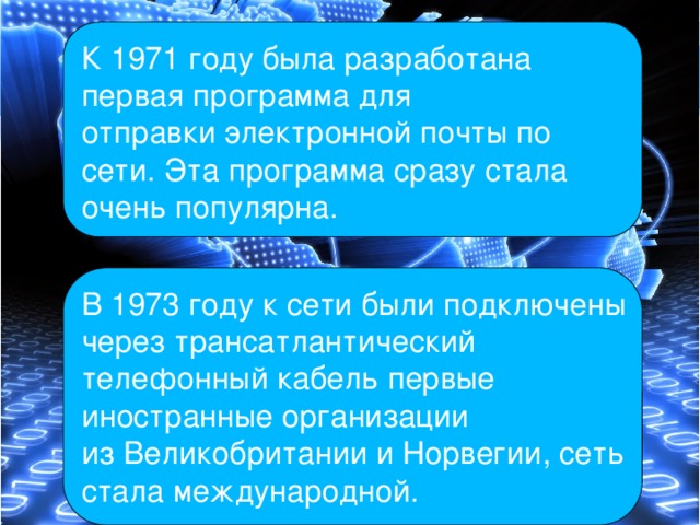 К 1971 году была разработана первая программа для отправки электронной почты по сети. Эта программа сразу стала очень популярна. В 1973 году к сети были подключены через трансатлантический телефонный кабель первые иностранные организации из Великобритании и Норвегии, сеть стала международной. 