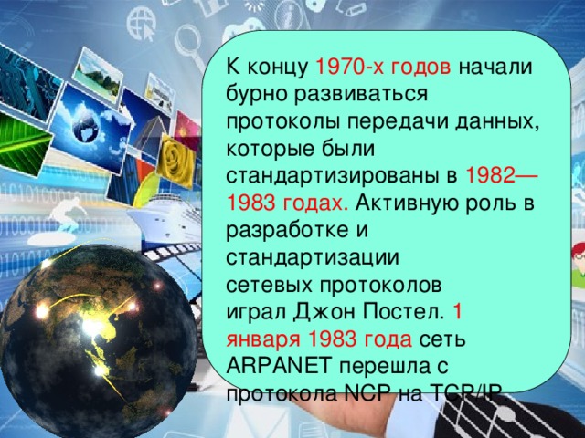 К концу 1970-х годов начали бурно развиваться протоколы передачи данных, которые были стандартизированы в  1982—1983 годах. Активную роль в разработке и стандартизации сетевых протоколов играл Джон Постел.  1 января 1983 года сеть ARPANET перешла с протокола NCP на TCP/IP.  