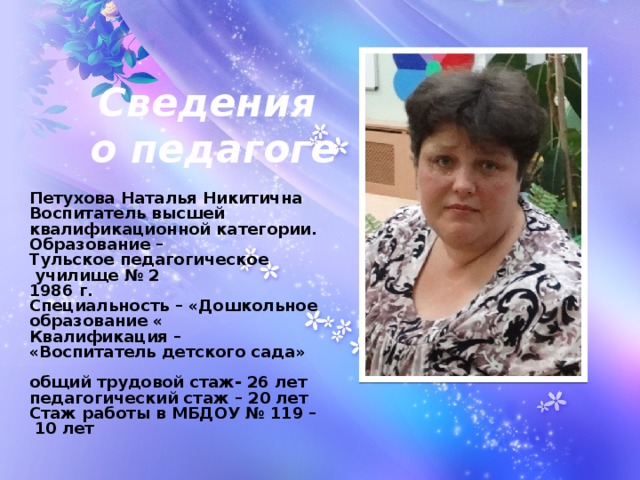 Сведения о педагоге Петухова Наталья Никитична  Воспитатель высшей  квалификационной категории.  Образование – Тульское педагогическое  училище № 2  1986 г.  Специальность – «Дошкольное образование «  Квалификация – «Воспитатель детского сада»  общий трудовой стаж- 26 лет  педагогический стаж – 20 лет  Стаж работы в МБДОУ № 119 –  10 лет 