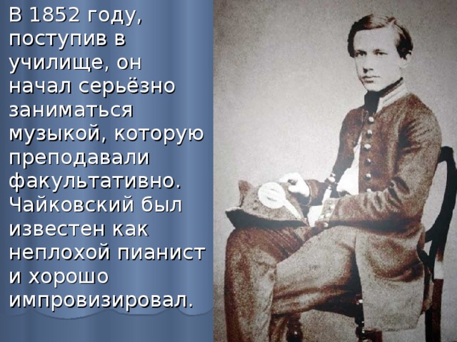 В 1852 году, поступив в училище, он начал серьёзно заниматься музыкой, которую преподавали факультативно. Чайковский был известен как неплохой пианист и хорошо импровизировал. 