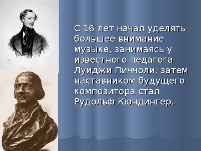 С 16 лет начал уделять большее внимание музыке, занимаясь у известного педагога Луиджи Пиччоли; затем наставником будущего композитора стал Рудольф Кюндингер. 
