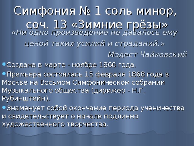 Симфония № 1 соль минор,  соч. 13 «Зимние грёзы»  «Ни одно произведение не давалось ему ценой таких усилий и страданий.» Модест Чайковский Создана в марте - ноябре 1866 года. Премьера состоялась 15 февраля 1868 года в Москве на Восьмом Симфоническом собрании Музыкального общества (дирижер - Н.Г. Рубинштейн). Знаменует собой окончание периода ученичества и свидетельствует о начале подлинно художественного творчества. 