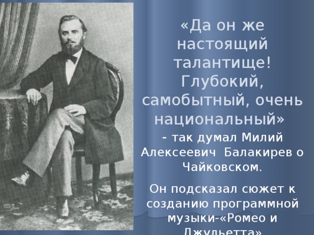«Да он же настоящий талантище! Глубокий, самобытный, очень национальный» - так думал Милий Алексеевич Балакирев о Чайковском. Он подсказал сюжет к созданию программной музыки-«Ромео и Джульетта» 