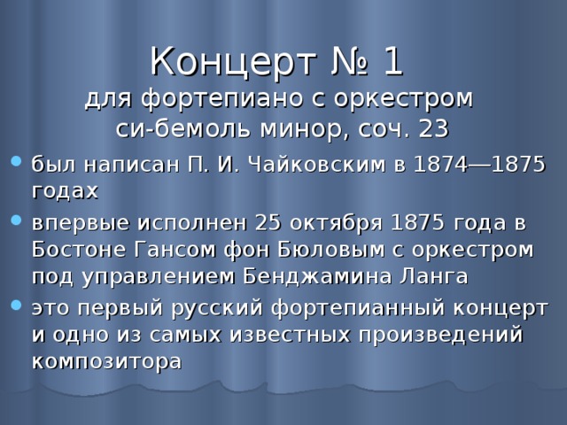 Концерт № 1  для фортепиано с оркестром  си-бемоль минор, соч. 23 был написан П. И. Чайковским в 1874―1875 годах впервые исполнен 25 октября 1875 года в Бостоне Гансом фон Бюловым с оркестром под управлением Бенджамина Ланга это первый русский фортепианный концерт и одно из самых известных произведений композитора 