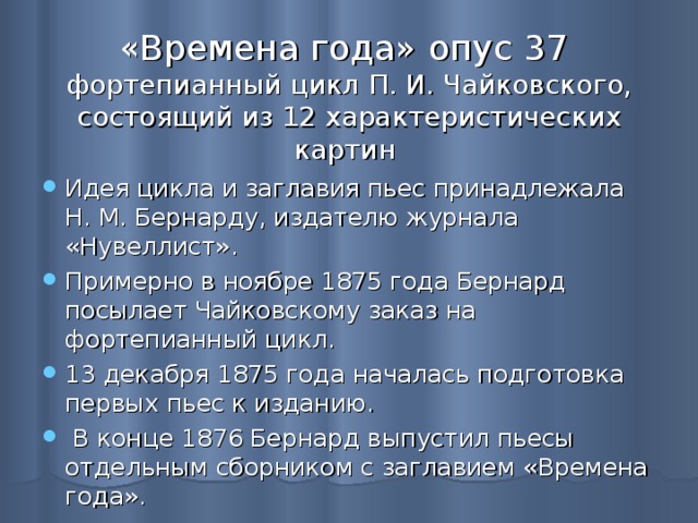 «Времена года» опус 37  фортепианный цикл П. И. Чайковского, состоящий из 12 характеристических картин Идея цикла и заглавия пьес принадлежала Н. М. Бернарду, издателю журнала «Нувеллист» . Примерно в ноябре 1875 года Бернард посылает Чайковскому заказ на фортепианный цикл. 13 декабря 1875 года началась подготовка первых пьес к изданию .  В конце 1876 Бернард выпустил пьесы отдельным сборником с заглавием «Времена года». 