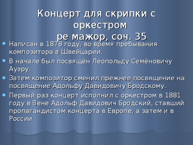 Концерт для скрипки с оркестром  ре мажор, соч. 35 Написан в 1878 году, во время пребывания композитора в Швейцарии. В начале был посвящён Леопольду Семёновичу Ауэру. Затем композитор сменил прежнее посвящение на посвящение Адольфу Давидовичу Бродскому. Первый раз концерт исполнил с оркестром в 1881 году в Вене Адольф Давидович Бродский, ставший пропагандистом концерта в Европе, а затем и в России. 