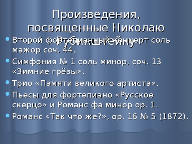 Произведения, посвященные Николаю Рубинштейну Второй фортепианный концерт соль мажор соч. 44. Симфония № 1 соль минор, соч. 13 «Зимние грёзы». Трио «Памяти великого артиста». Пьесы для фортепиано «Русское скерцо» и Романс фа минор ор. 1. Романс «Так что же?», ор. 16 № 5 (1872). 