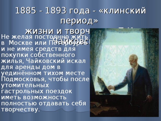 1885 - 1893 года - «клинский период»  жизни и творчества П.И. Чайковского  Не желая постоянно жить в Москве или Петербурге и не имея средств для покупки собственного жилья, Чайковский искал для аренды дом в уединённом тихом месте Подмосковья, чтобы после утомительных гастрольных поездок иметь возможность полностью отдавать себя творчеству.   