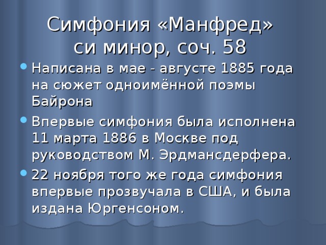 Симфония «Манфред»  си минор, соч. 58 Написана в мае - августе 1885 года на сюжет одноимённой поэмы Байрона Впервые симфония была исполнена 11 марта 1886 в Москве под руководством М. Эрдмансдерфера. 22 ноября того же года симфония впервые прозвучала в США, и была издана Юргенсоном. 