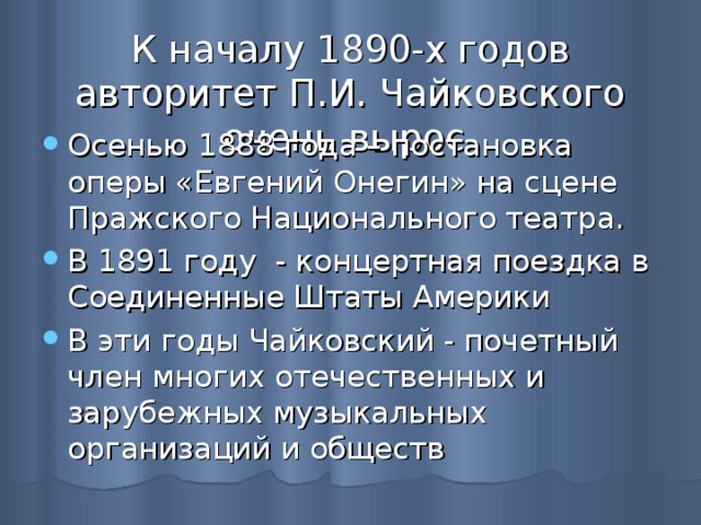 К началу 1890-х годов авторитет П.И. Чайковского очень вырос Осенью 1888 года – постановка оперы «Евгений Онегин» на сцене Пражского Национального театра. В 1891 году - концертная поездка в Соединенные Штаты Америки В эти годы Чайковский - почетный член многих отечественных и зарубежных музыкальных организаций и обществ 